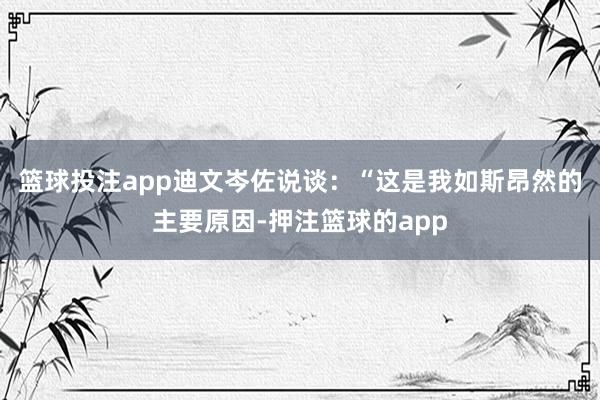 篮球投注app迪文岑佐说谈：“这是我如斯昂然的主要原因-押注篮球的app