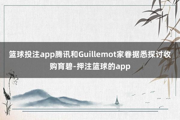 篮球投注app腾讯和Guillemot家眷据悉探讨收购育碧-押注篮球的app