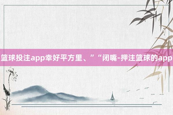 篮球投注app幸好平方里、”“闭嘴-押注篮球的app