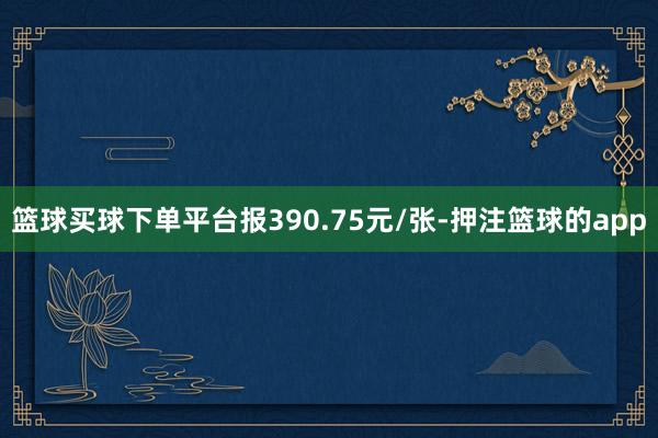 篮球买球下单平台报390.75元/张-押注篮球的app