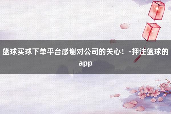 篮球买球下单平台感谢对公司的关心！-押注篮球的app