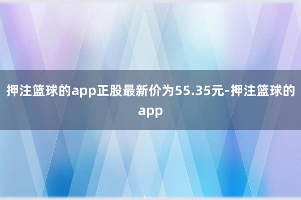 押注篮球的app正股最新价为55.35元-押注篮球的app