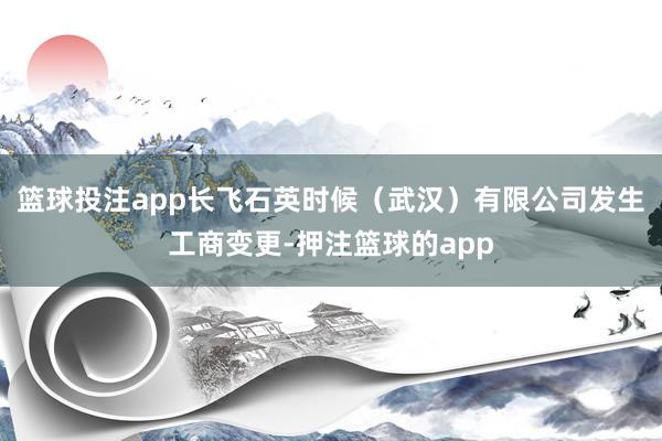 篮球投注app长飞石英时候（武汉）有限公司发生工商变更-押注篮球的app