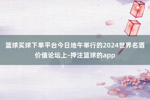 篮球买球下单平台　　今日地午举行的2024世界名酒价值论坛上-押注篮球的app