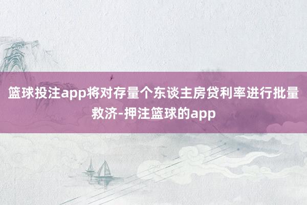 篮球投注app将对存量个东谈主房贷利率进行批量救济-押注篮球的app