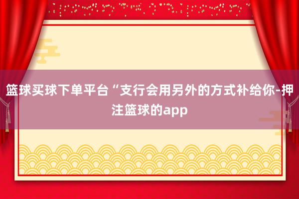 篮球买球下单平台“支行会用另外的方式补给你-押注篮球的app