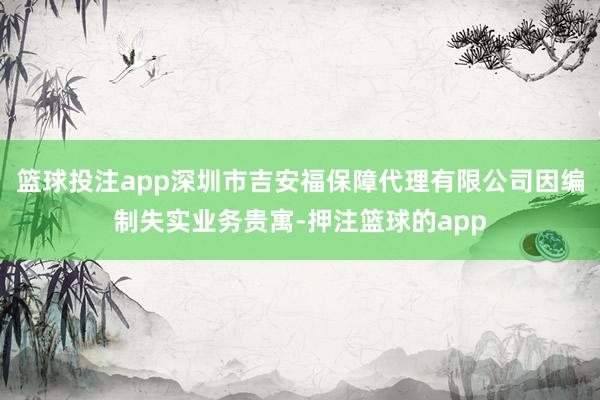 篮球投注app深圳市吉安福保障代理有限公司因编制失实业务贵寓-押注篮球的app