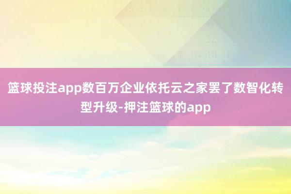 篮球投注app数百万企业依托云之家罢了数智化转型升级-押注篮球的app