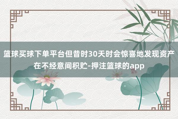 篮球买球下单平台但昔时30天时会惊喜地发现资产在不经意间积贮-押注篮球的app