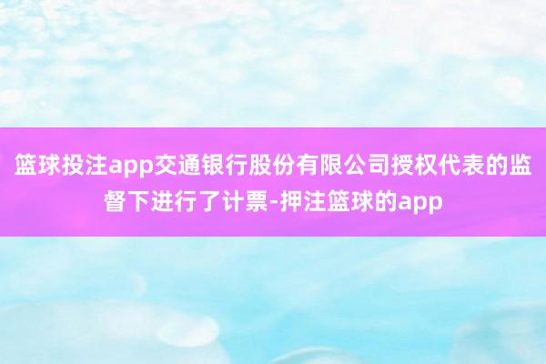 篮球投注app交通银行股份有限公司授权代表的监督下进行了计票-押注篮球的app