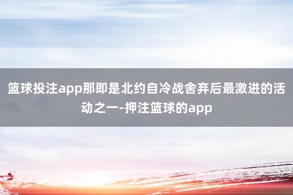 篮球投注app那即是北约自冷战舍弃后最激进的活动之一-押注篮球的app