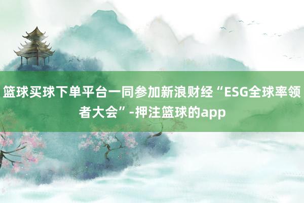 篮球买球下单平台一同参加新浪财经“ESG全球率领者大会”-押注篮球的app