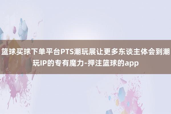 篮球买球下单平台PTS潮玩展让更多东谈主体会到潮玩IP的专有魔力-押注篮球的app