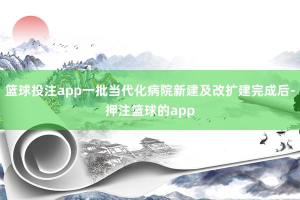 篮球投注app一批当代化病院新建及改扩建完成后-押注篮球的app