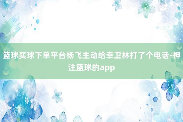 篮球买球下单平台杨飞主动给幸卫林打了个电话-押注篮球的app