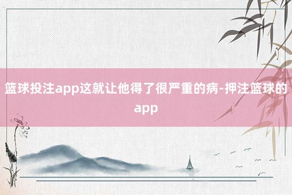 篮球投注app这就让他得了很严重的病-押注篮球的app