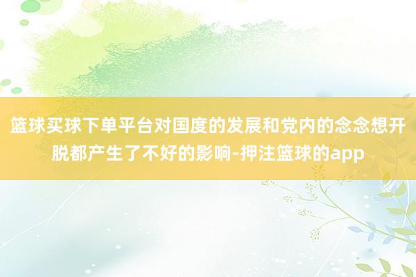 篮球买球下单平台对国度的发展和党内的念念想开脱都产生了不好的影响-押注篮球的app