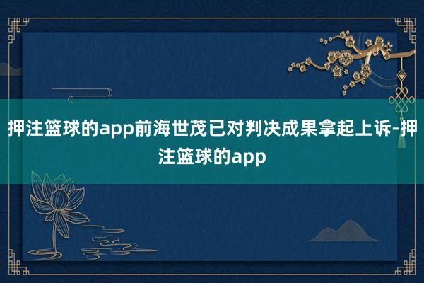 押注篮球的app前海世茂已对判决成果拿起上诉-押注篮球的app