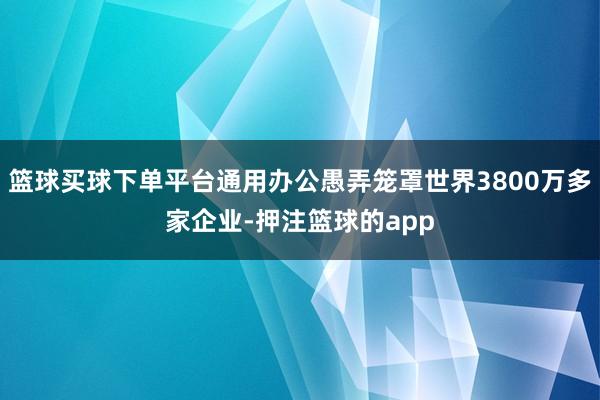 篮球买球下单平台通用办公愚弄笼罩世界3800万多家企业-押注篮球的app