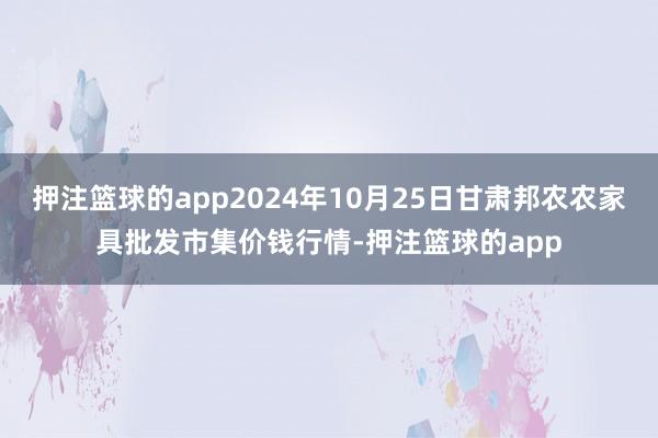 押注篮球的app2024年10月25日甘肃邦农农家具批发市集价钱行情-押注篮球的app