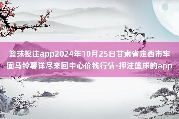 篮球投注app2024年10月25日甘肃省定西市牢固马铃薯详尽来回中心价钱行情-押注篮球的app