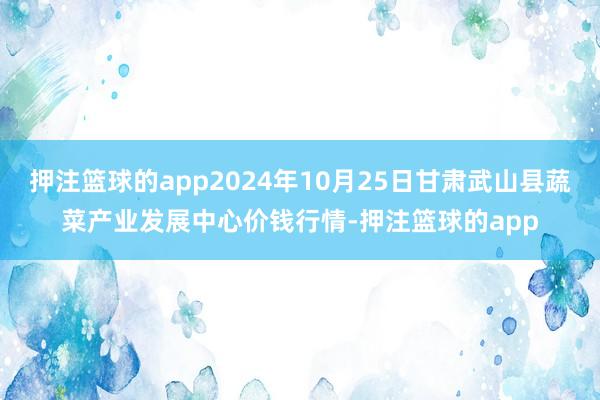 押注篮球的app2024年10月25日甘肃武山县蔬菜产业发展中心价钱行情-押注篮球的app