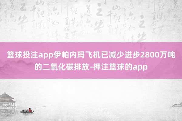 篮球投注app伊帕内玛飞机已减少进步2800万吨的二氧化碳排放-押注篮球的app