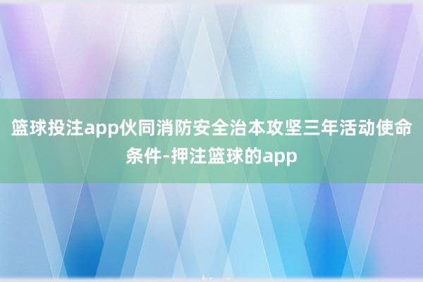 篮球投注app伙同消防安全治本攻坚三年活动使命条件-押注篮球的app