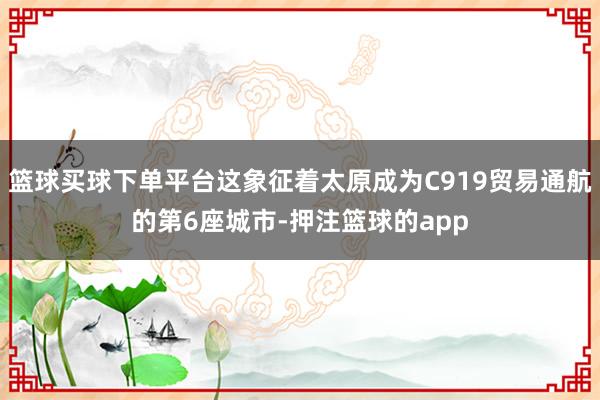 篮球买球下单平台这象征着太原成为C919贸易通航的第6座城市-押注篮球的app