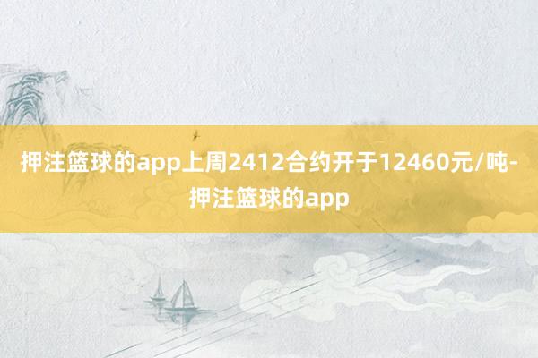 押注篮球的app上周2412合约开于12460元/吨-押注篮球的app