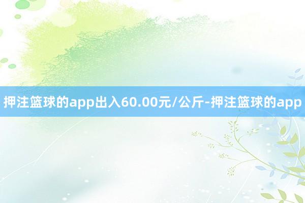 押注篮球的app出入60.00元/公斤-押注篮球的app