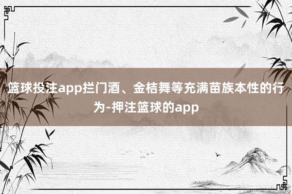 篮球投注app拦门酒、金桔舞等充满苗族本性的行为-押注篮球的app