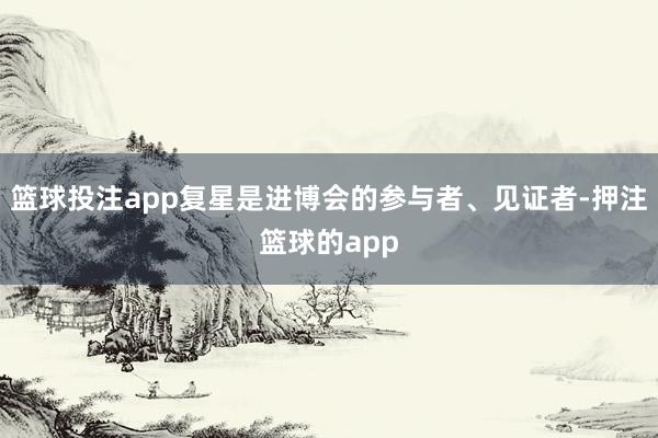 篮球投注app复星是进博会的参与者、见证者-押注篮球的app