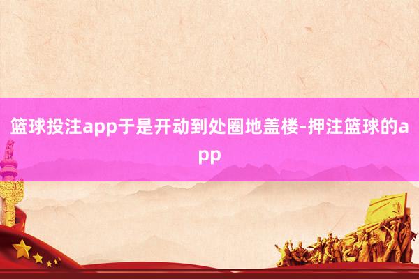 篮球投注app于是开动到处圈地盖楼-押注篮球的app