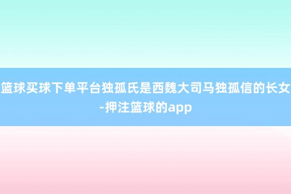 篮球买球下单平台独孤氏是西魏大司马独孤信的长女-押注篮球的app