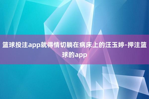 篮球投注app就得情切躺在病床上的汪玉婷-押注篮球的app