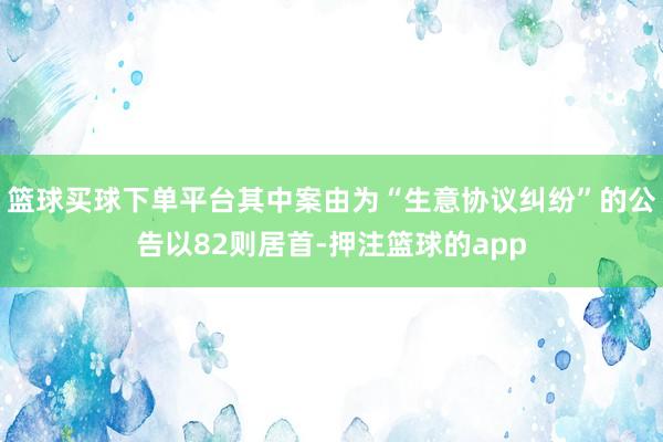 篮球买球下单平台其中案由为“生意协议纠纷”的公告以82则居首-押注篮球的app