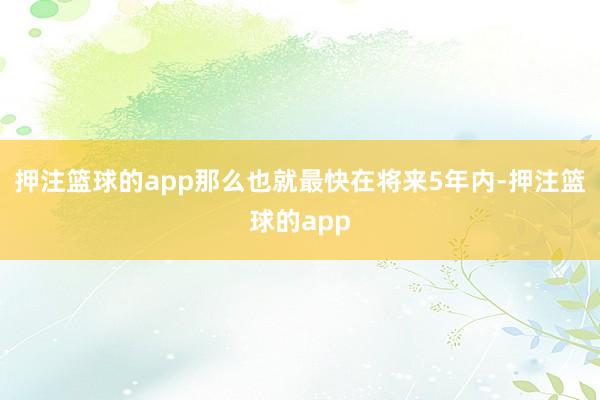 押注篮球的app那么也就最快在将来5年内-押注篮球的app