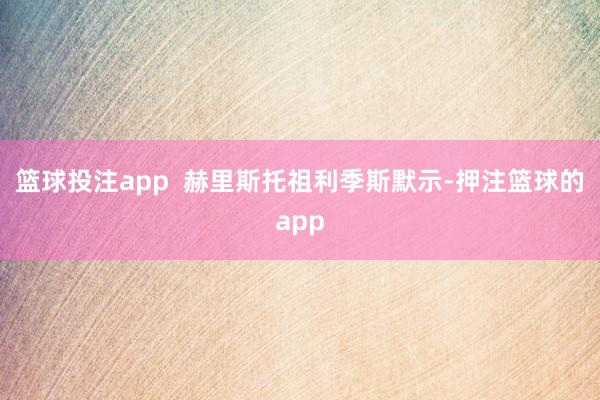 篮球投注app  赫里斯托祖利季斯默示-押注篮球的app