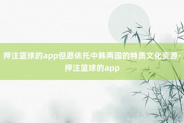 押注篮球的app但愿依托中韩两国的特质文化资源-押注篮球的app