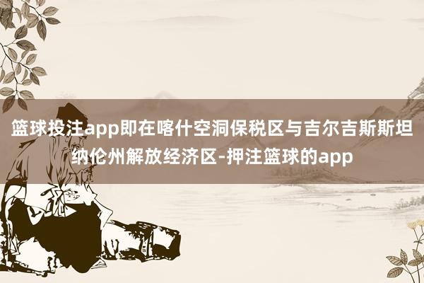 篮球投注app即在喀什空洞保税区与吉尔吉斯斯坦纳伦州解放经济区-押注篮球的app