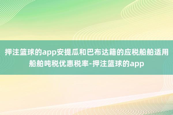 押注篮球的app安提瓜和巴布达籍的应税船舶适用船舶吨税优惠税率-押注篮球的app