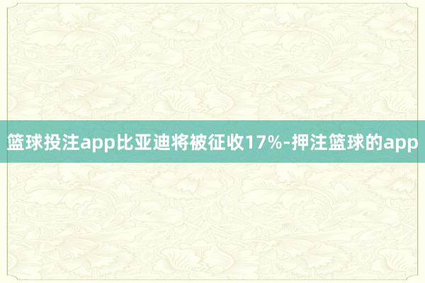 篮球投注app比亚迪将被征收17%-押注篮球的app