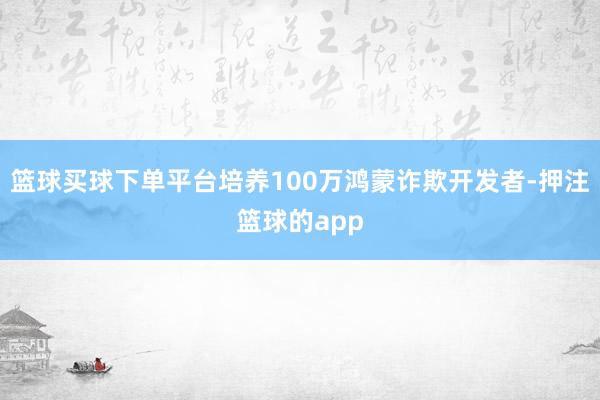 篮球买球下单平台培养100万鸿蒙诈欺开发者-押注篮球的app