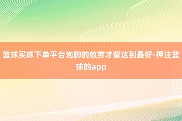 篮球买球下单平台泡脚的效劳才智达到最好-押注篮球的app