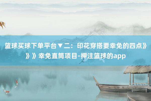 篮球买球下单平台▼二：印花穿搭要幸免的四点》》》幸免直筒项目-押注篮球的app