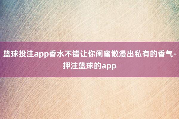 篮球投注app香水不错让你闺蜜散漫出私有的香气-押注篮球的app