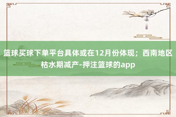 篮球买球下单平台具体或在12月份体现；西南地区枯水期减产-押注篮球的app