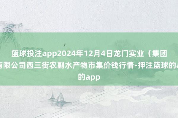 篮球投注app2024年12月4日龙门实业（集团）有限公司西三街农副水产物市集价钱行情-押注篮球的app