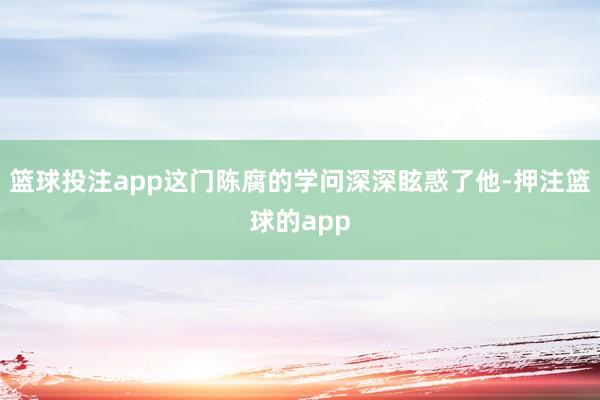 篮球投注app这门陈腐的学问深深眩惑了他-押注篮球的app